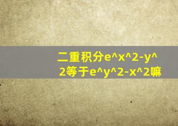 二重积分e^x^2-y^2等于e^y^2-x^2嘛